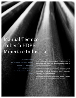 i	
  
	
  
	
  
	
  
	
  
	
  
	
  
	
  
	
  
	
  
	
  
	
  
	
  
	
  
	
  
	
  
	
  
	
  
	
  
	
  
	
  
	
  
	
  
	
  
	
  
	
  
	
  
	
  
	
  
	
  
	
  
	
  
	
  
	
  
	
  
Manual	
  Técnico	
  
Tubería	
  HDPE	
  
Minería	
  e	
  Industria	
  
P L A S T I F O R T E 	
  
A v . 	
   B l a n c o 	
   G a l i n d o 	
   # 3 0 1 1 	
  
( 5 9 1 ) 	
   ( 4 ) 	
   4 4 3 3 2 7 0 	
  
( 5 9 1 ) ( 4 ) 4 1 1 6 5 9 2 	
  
C o c h a b a m b a 	
   – 	
   B o l i v i a 	
  
2 0 1 1 	
  
La	
   finalidad	
   primordial	
   de	
   este	
   manual	
   es	
   servir	
   de	
   material	
   de	
  
apoyo,	
  presentando	
  información	
  confiable	
  	
  y	
  suficiente	
  sobre	
  las	
  
características	
  de	
  la	
  tubería	
  HDPE,	
  sus	
  ventajas	
  y	
  aplicaciones	
  en	
  
el	
  sector	
  minero	
  e	
  industrial.	
  
Este	
  documento	
  muestra	
  información	
  general	
  de	
  la	
  materia	
  prima,	
  	
  
tubería,	
   accesorios	
   y	
   métodos	
   de	
   unión,	
   además	
   de	
   una	
  
descripción	
  de	
  las	
  líneas	
  de	
  productos	
  que	
  fabrica	
  y	
  comercializa	
  
PLASTIFORTE	
  para	
  estas	
  aplicaciones.	
  
Para	
  cualquier	
  requerimiento	
  de	
  información	
  adicional	
  o	
  consulta	
  
técnica	
  contáctese	
  con	
  nuestro	
  departamento	
  comercial.	
  
 