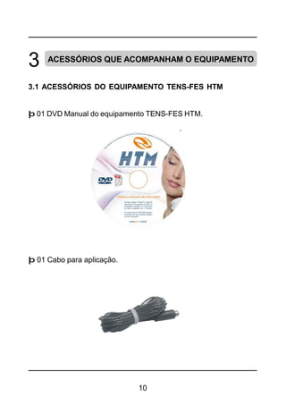 10
3 ACESSÓRIOS QUE ACOMPANHAM O EQUIPAMENTO
3.1 ACESSÓRIOS DO EQUIPAMENTO TENS-FES HTM
þ 01 DVD Manual do equipamento TENS-FES HTM.
þ 01 Cabo para aplicação.
 