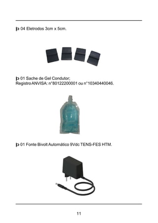 11
þ 04 Eletrodos 3cm x 5cm.
þ 01 Fonte Bivolt Automático 9Vdc TENS-FES HTM.
þ 01 Sache de Gel Condutor;
RegistroANVISA: n°80122200001 ou n°10340440046.
 