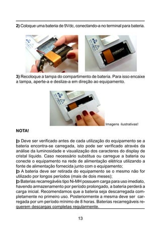 13
2) Coloque uma bateria de 9Vdc, conectando-a no terminal para bateria.
3) Recoloque a tampa do compartimento de bateria. Para isso encaixe
a tampa, aperte-a e deslize-a em direção ao equipamento.
NOTA!
þ Deve ser verificado antes de cada utilização do equipamento se a
bateria encontra-se carregada, isto pode ser verificado através da
análise da luminosidade e visualização dos caracteres do display de
cristal líquido. Caso necessário substitua ou carregue a bateria ou
conecte o equipamento na rede de alimentação elétrica utilizando a
fonte de alimentação fornecida junto com o equipamento;
þ A bateria deve ser retirada do equipamento se o mesmo não for
utilizado por longos períodos (mais de dois meses);
þ Baterias recarregávéis tipo Ni-MH possuem carga para uso imediato,
havendo armazenamento por período prolongado, a bateria perderá a
carga inicial. Recomendamos que a bateria seja descarregada com-
pletamente no primeiro uso. Posteriormente a mesma deve ser car-
regada por um período mínimo de 8 horas. Baterias recarregáveis re-
querem descargas completas regularmente.
Imagens ilustrativas!
 