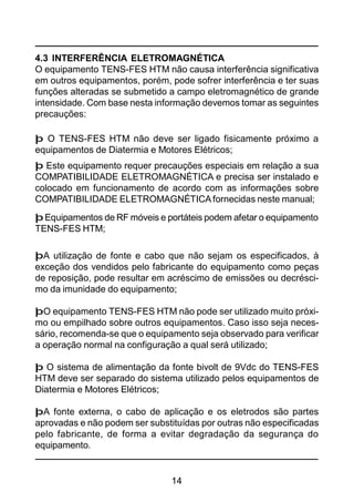 14
4.3 INTERFERÊNCIA ELETROMAGNÉTICA
O equipamento TENS-FES HTM não causa interferência significativa
em outros equipamentos, porém, pode sofrer interferência e ter suas
funções alteradas se submetido a campo eletromagnético de grande
intensidade. Com base nesta informação devemos tomar as seguintes
precauções:
þ O TENS-FES HTM não deve ser ligado fisicamente próximo a
equipamentos de Diatermia e Motores Elétricos;
þ Este equipamento requer precauções especiais em relação a sua
COMPATIBILIDADE ELETROMAGNÉTICA e precisa ser instalado e
colocado em funcionamento de acordo com as informações sobre
COMPATIBILIDADE ELETROMAGNÉTICAfornecidas neste manual;
þ Equipamentos de RF móveis e portáteis podem afetar o equipamento
TENS-FES HTM;
þA utilização de fonte e cabo que não sejam os especificados, à
exceção dos vendidos pelo fabricante do equipamento como peças
de reposição, pode resultar em acréscimo de emissões ou decrésci-
mo da imunidade do equipamento;
þO equipamento TENS-FES HTM não pode ser utilizado muito próxi-
mo ou empilhado sobre outros equipamentos. Caso isso seja neces-
sário, recomenda-se que o equipamento seja observado para verificar
a operação normal na configuração a qual será utilizado;
þ O sistema de alimentação da fonte bivolt de 9Vdc do TENS-FES
HTM deve ser separado do sistema utilizado pelos equipamentos de
Diatermia e Motores Elétricos;
þA fonte externa, o cabo de aplicação e os eletrodos são partes
aprovadas e não podem ser substituídas por outras não especificadas
pelo fabricante, de forma a evitar degradação da segurança do
equipamento.
 