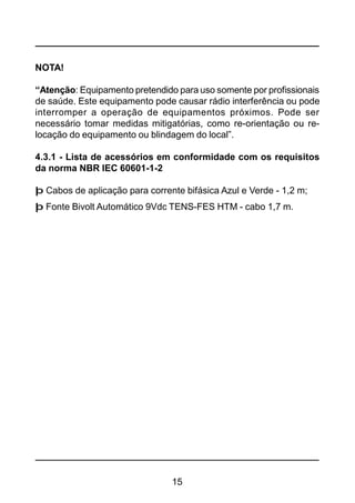 15
NOTA!
“Atenção: Equipamento pretendido para uso somente por profissionais
de saúde. Este equipamento pode causar rádio interferência ou pode
interromper a operação de equipamentos próximos. Pode ser
necessário tomar medidas mitigatórias, como re-orientação ou re-
locação do equipamento ou blindagem do local”.
4.3.1 - Lista de acessórios em conformidade com os requisitos
da norma NBR IEC 60601-1-2
þ Cabos de aplicação para corrente bifásica Azul e Verde - 1,2 m;
þ Fonte Bivolt Automático 9Vdc TENS-FES HTM - cabo 1,7 m.
 