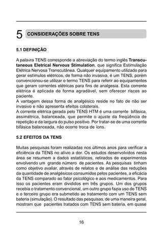 16
CONSIDERAÇÕES SOBRE TENS
5.1 DEFINIÇÃO
A palavra TENS corresponde a abreviação do termo inglês Transcu-
taneous Eletrical Nervous Stimulation, que significa Estimulação
Elétrica Nervosa Transcutânea. Qualquer equipamento utilizado para
gerar estímulos elétricos, de forma não invasiva, é um TENS, porém
convencionou-se utilizar o termo TENS para referir ao equipamentos
que geram correntes elétricas para fins de analgesia. Esta corrente
elétrica é aplicada de forma agradável, sem oferecer riscos ao
paciente.
A vantagem dessa forma de analgésico reside no fato de não ser
invasivo e não apresenta efeitos colaterais.
A corrente elétrica gerada pelo TENS HTM é uma corrente bifásica,
assimétrica, balanceada, que permite o ajuste da freqüência de
repetição e da largura do pulso positivo. Por tratar-se de uma corrente
bifásica balanceada, não ocorre troca de íons.
5.2 EFEITOS DA TENS
Muitas pesquisas foram realizadas nos últimos anos para verificar a
eficiência da TENS no alívio a dor. Os estudos desenvolvidos nesta
área se resumem a dados estatísticos, retirados de experimentos
envolvendo um grande número de pacientes. As pesquisas tinham
como objetivo avaliar, através de relatos e de análise das reduções
da quantidade de analgésicos consumidos pelos pacientes, a eficácia
da TENS comparado ao fator psicológico e aos medicamentos. Para
isso os pacientes eram divididos em três grupos. Um dos grupos
recebia o tratamento convencional, um outro grupo fazia uso de TENS
e o terceiro grupo era submetido ao tratamento com um TENS sem
bateria (simulação). O resultado das pesquisas, de uma maneira geral,
mostram que pacientes tratados com TENS sem bateria, em quase
5
 