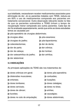 17
sua totalidade, necessitaram receber medicamentos associados para
eliminação da dor. Já os pacientes tratados com TENS, reduziu-se
em 60% o uso de medicamentos comparado aos pacientes em
tratamento convencional. Outra observação relevante reside no fato
de que os pacientes submetidos a TENS tinham o tempo de
recuperação menor comparado aos outros pacientes. Cada tipo de
dor foi analisada separadamente, sendo que entre as dores estudadas
temos as causadas por:
þ pós-operatório de cirurgias abdominais;
þ cirurgias altas; þ pós-cesariana;
þ cirurgias do joelho; þ pós-laparotomia;
þ colecistectomias; þ dor de dente;
þ dor de parto; þ dor crônica;
þ dor de cabeça; þ dor lombar;
þ dor osteoartrítica do joelho; þ dor artrítica;
þ dor abdominal.
5.3 INDICAÇÕES
As principais aplicações da TENS são nos tratamentos de:
þ dores crônicas em geral; þ dores pós-operatória;
þ distensões musculares; þ contusões;
þ entorses; þ luxações;
þ dores lombares; þ dores ciatalgias;
þ dores cervicais; þ dores no tórax;
þ dores de câncer; þ artrites;
þ bursites; þ causalgias;
þ dores no coto de amputação; þ dores abdominais;
 