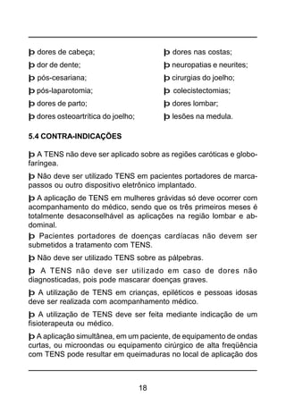 18
þ dores de cabeça; þ dores nas costas;
þ dor de dente; þ neuropatias e neurites;
þ pós-cesariana; þ cirurgias do joelho;
þ pós-laparotomia; þ colecistectomias;
þ dores de parto; þ dores lombar;
þ dores osteoartrítica do joelho; þ lesões na medula.
5.4 CONTRA-INDICAÇÕES
þ A TENS não deve ser aplicado sobre as regiões caróticas e globo-
faríngea.
þ Não deve ser utilizado TENS em pacientes portadores de marca-
passos ou outro dispositivo eletrônico implantado.
þ A aplicação de TENS em mulheres grávidas só deve ocorrer com
acompanhamento do médico, sendo que os três primeiros meses é
totalmente desaconselhável as aplicações na região lombar e ab-
dominal.
þ Pacientes portadores de doenças cardíacas não devem ser
submetidos a tratamento com TENS.
þ Não deve ser utilizado TENS sobre as pálpebras.
þ A TENS não deve ser utilizado em caso de dores não
diagnosticadas, pois pode mascarar doenças graves.
þ A utilização de TENS em crianças, epiléticos e pessoas idosas
deve ser realizada com acompanhamento médico.
þ A utilização de TENS deve ser feita mediante indicação de um
fisioterapeuta ou médico.
þ A aplicação simultânea, em um paciente, de equipamento de ondas
curtas, ou microondas ou equipamento cirúrgico de alta freqüência
com TENS pode resultar em queimaduras no local de aplicação dos
 