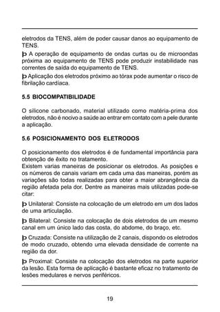 19
eletrodos da TENS, além de poder causar danos ao equipamento de
TENS.
þ A operação de equipamento de ondas curtas ou de microondas
próxima ao equipamento de TENS pode produzir instabilidade nas
correntes de saída do equipamento de TENS.
þ Aplicação dos eletrodos próximo ao tórax pode aumentar o risco de
fibrilação cardíaca.
5.5 BIOCOMPATIBILIDADE
O silicone carbonado, material utilizado como matéria-prima dos
eletrodos, não é nocivo a saúde ao entrar em contato com a pele durante
a aplicação.
5.6 POSICIONAMENTO DOS ELETRODOS
O posicionamento dos eletrodos é de fundamental importância para
obtenção de êxito no tratamento.
Existem varias maneiras de posicionar os eletrodos. As posições e
os números de canais variam em cada uma das maneiras, porém as
variações são todas realizadas para obter a maior abrangência da
região afetada pela dor. Dentre as maneiras mais utilizadas pode-se
citar:
þ Unilateral: Consiste na colocação de um eletrodo em um dos lados
de uma articulação.
þ Bilateral: Consiste na colocação de dois eletrodos de um mesmo
canal em um único lado das costa, do abdome, do braço, etc.
þ Cruzada: Consiste na utilização de 2 canais, dispondo os eletrodos
de modo cruzado, obtendo uma elevada densidade de corrente na
região da dor.
þ Proximal: Consiste na colocação dos eletrodos na parte superior
da lesão. Esta forma de aplicação é bastante eficaz no tratamento de
lesões medulares e nervos periféricos.
 