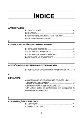 2
ÍNDICE
1
APRESENTAÇÃO
1.1 CARO CLIENTE ............................................................... 6
1.2 O MANUAL........................................................................ 6
1.3 SOBRE O EQUIPAMENTO TENS-FES HTM .................... 7
1.4 DESEMPENHO ESSENCIAL ........................................... 7
2
CUIDADOS NECESSÁRIOS COM O EQUIPAMENTO
2.1 CUIDADOS TÉCNICOS ................................................... 8
2.2 CUIDADOS COMALIMPEZA ............................................ 9
2.3 CUIDADOS NOARMAZENAMENTO................................. 9
2.4 CUIDADOS NO TRANSPORTE ....................................... 9
3
ACESSÓRIOS QUEACOMPANHAM O EQUIPAMENTO
3.1 ACESSÓRIOS DO EQUIPAMENTO TENS-FES HTM ..... 10
4
INSTALAÇÃO
4.1 INSTALAÇÃO DO EQUIPAMENTO TENS-FES HTM ...... 12
4.2 INSTALAÇÃO DABATERIA ............................................. 12
4.3 INTERFERÊNCIA ELETROMAGNÉTICA ...................... 14
4.3.1 Lista de Cabos em Conformidade com os requisitos da
Norma NBR IEC 60601-1-2 ................................................ 15
5
CONSIDERAÇÕES SOBRE TENS
5.1 DEFINIÇÃO .................................................................... 16
5.2 EFEITOS DA TENS ......................................................... 16
 