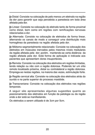 20
þ Distal: Consiste na colocação de pelo menos um eletrodo na região
da dor para garantir que seja percebida a parestesia em toda área
afetada pela dor.
þ Linear: Consiste na colocação do eletrodo tanto de forma proximal
como distal, bem como em regiões com ramificações nervosas
relacionadas a dor.
þ Alternada: Consiste na colocação de eletrodos de forma linear,
alternando os canais de modo a conseguir uma distribuição mais
homogênea da parestesia na região afetada pela dor.
þ Miótomo segmentalmente relacionado: Consiste na colocação dos
eletrodos em músculos inervados pelos mesmos níveis medulares
da região afetada pela dor; porém, mantendo-se certa distância da
região afetada pela dor. Está forma de aplicação é indicada aos
pacientes que apresentam dores insuportáveis.
þ Remota: Consiste na colocação dos eletrodos em regiões limitadas,
tendo relação ou não com a região dolorosa. Podendo ter um sítio
remoto localizado próxima, distal ou contralateral a região dolorosa.
Emprega-se nestas regiões, na maioria das vezes, estimulação forte.
þ Região cervical alta: Consiste na colocação dos eletrodos atrás do
ouvido e na parte superior do processo mastóide.
þ Transcraniana: Consiste na colocação dos eletrodos nas regiões
temporais.
A seguir são apresentadas algumas sugestões quanto ao
posicionamento dos eletrodos em função da patologia ou da região
onde a dor está se manifestando.
Os eletrodos a serem utilizado é de 3cm por 5cm.
 