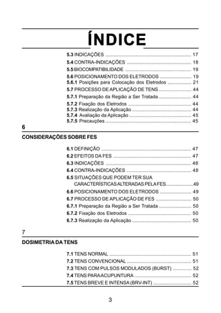 3
ÍNDICE
5.3 INDICAÇÕES ................................................................. 17
5.4 CONTRA-INDICAÇÕES ................................................. 18
5.5 BIOCOMPATIBILIDADE .................................................. 19
5.6 POSICIONAMENTO DOS ELETRODOS ........................ 19
5.6.1 Posições para Colocação dos Eletrodos .................. 21
5.7 PROCESSO DE APLICAÇÃO DE TENS......................... 44
5.7.1 Preparação da Região a Ser Tratada......................... 44
5.7.2 Fixação dos Eletrodos ................................................ 44
5.7.3 Realização da Aplicação ............................................. 44
5.7.4 Avaliação da Aplicação ............................................... 45
5.7.5 Precauções ................................................................. 45
6
CONSIDERAÇÕES SOBRE FES
6.1 DEFINIÇÃO .................................................................... 47
6.2 EFEITOS DA FES ........................................................... 47
6.3 INDICAÇÕES ................................................................. 48
6.4 CONTRA-INDICAÇÕES ................................................. 48
6.5 SITUAÇÕES QUE PODEM TER SUA
CARACTERÍSTICASALTERADASPELAFES.......................49
6.6 POSICIONAMENTO DOS ELETRODOS ........................ 49
6.7 PROCESSO DE APLICAÇÃO DE FES ........................... 50
6.7.1 Preparação da Região a Ser Tratada......................... 50
6.7.2 Fixação dos Eletrodos ................................................ 50
6.7.3 Realização da Aplicação ............................................. 50
7
DOSIMETRIADA TENS
7.1 TENS NORMAL .............................................................. 51
7.2 TENS CONVENCIONAL ................................................. 51
7.3 TENS COM PULSOS MODULADOS (BURST) .............. 52
7.4 TENS PARAACUPUNTURA ........................................... 52
7.5 TENS BREVE E INTENSA (BRV-INT) ............................. 52
 