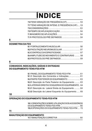 4
ÍNDICE
7.6 TENS VARIAÇÃO DE FREQÜÊNCIA(VF) ....................... 53
7.7 TENS VARIAÇÃO DE INTENS. E FREQÜÊNCIA(VIF) .... 53
7.8 CONSIDERAÇÕES ........................................................ 53
7.9 TEMPO DEAPLICAÇÃO EAÇÃO.................................... 54
7.10 NÚMERO DE APLICAÇÕES ......................................... 54
7.11 PROTOCOLOS PRÉ DEFINIDOS ................................ 54
8
DOSIMETRIA DA FES
8.1 FORTALECIMENTO MUSCULAR ................................... 56
8.2 FACILITAÇÃO NEUROMUSCULAR ................................ 57
8.3 CONTROLE DA ESPASTICIDADE.................................. 57
8.4 AMPLITUDE DE MOVIMENTO E CONTRATURAS ......... 58
8.5 PROTOCOLOS PRÉ DEFINIDOS .................................. 59
9
COMANDOS, INDICAÇÕES, SAÍDAS E ENTRADAS
DO EQUIPAMENTO TENS-FES HTM
9.1 PAINEL DO EQUIPAMENTO TENS-FES HTM ................ 61
9.1.1 Descrição dos Comandos e Indicações.................... 61
9.2 PARTE POSTERIOR DO EQUIPAMENTO ...................... 63
9.2.1 Descrição da Parte Posterior do Equipamento ......... 63
9.3 LATERAIS DIREITA E ESQUERDADO EQUIPAMENTO . 64
9.3.1 Descrição da Lateral Direita do Equipamento .......... 64
9.3.2 Descrição da Lateral Esquerda do Equipamento...... 65
10
OPERAÇÃO DO EQUIPAMENTO TENS-FES HTM
10.1 ORIENTAÇÕES SOBRE UTILIZAÇÃO DOSACESSÓRIOS
DO EQUIPAMENTO TENS-FES HTM ................................... 66
10.2 OPERAÇÕES DO EQUIPAMENTO TENS-FES HTM .... 72
11
MANUTENÇÃO DO EQUIPAMENTO
11.1 MANUTENÇÃO CORRETIVA ........................................ 80
 