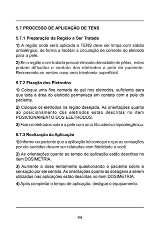 44
5.7 PROCESSO DE APLICAÇÃO DE TENS
5.7.1 Preparação da Região a Ser Tratada
1) A região onde será aplicada a TENS deve ser limpa com sabão
antialérgico, de forma a facilitar a circulação de corrente do eletrodo
para a pele.
2) Se a região a ser tratada possuir elevada densidade de pêlos, estes
podem dificultar o contato dos eletrodos a pele do paciente.
Recomenda-se nestes caso uma tricotomia superficial.
5.7.2 Fixação dos Eletrodos
1) Coloque uma fina camada de gel nos eletrodos, suficiente para
que toda a área do eletrodo permaneça em contato com a pele do
paciente.
2) Coloque os eletrodos na região desejada. As orientações quanto
ao posicionamento dos eletrodos estão descritas no item
POSICIONAMENTO DOS ELETRODOS.
3) Fixe os eletrodos sobre a pele com uma fita adesiva hipoalergênica.
5.7.3 Realização da Aplicação
1) Informe ao paciente que a aplicação irá começar e que as sensações
por ele sentidas devem ser relatadas com fidelidade a você.
2) As orientações quanto ao tempo de aplicação estão descritas no
item DOSIMETRIA.
3) Aumente a dose lentamente questionando o paciente sobre a
sensação por ele sentida. As orientações quanto as dosagens a serem
utilizadas nas aplicações estão descritas no item DOSIMETRIA.
4) Após completar o tempo de aplicação, desligue o equipamento.
 