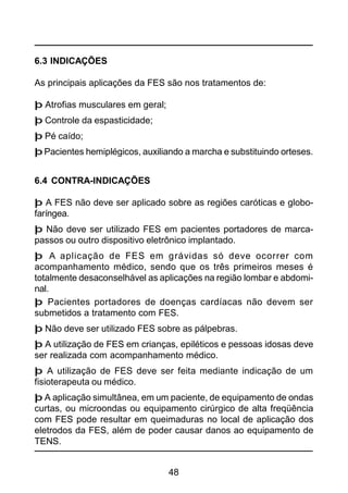48
6.3 INDICAÇÕES
As principais aplicações da FES são nos tratamentos de:
þ Atrofias musculares em geral;
þ Controle da espasticidade;
þ Pé caído;
þ Pacientes hemiplégicos, auxiliando a marcha e substituindo orteses.
6.4 CONTRA-INDICAÇÕES
þ A FES não deve ser aplicado sobre as regiões caróticas e globo-
faríngea.
þ Não deve ser utilizado FES em pacientes portadores de marca-
passos ou outro dispositivo eletrônico implantado.
þ A aplicação de FES em grávidas só deve ocorrer com
acompanhamento médico, sendo que os três primeiros meses é
totalmente desaconselhável as aplicações na região lombar e abdomi-
nal.
þ Pacientes portadores de doenças cardíacas não devem ser
submetidos a tratamento com FES.
þ Não deve ser utilizado FES sobre as pálpebras.
þ A utilização de FES em crianças, epiléticos e pessoas idosas deve
ser realizada com acompanhamento médico.
þ A utilização de FES deve ser feita mediante indicação de um
fisioterapeuta ou médico.
þ A aplicação simultânea, em um paciente, de equipamento de ondas
curtas, ou microondas ou equipamento cirúrgico de alta freqüência
com FES pode resultar em queimaduras no local de aplicação dos
eletrodos da FES, além de poder causar danos ao equipamento de
TENS.
 