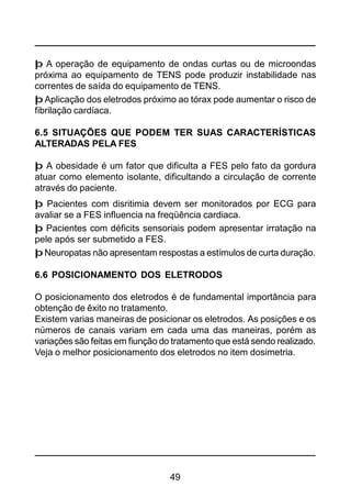 49
þ A operação de equipamento de ondas curtas ou de microondas
próxima ao equipamento de TENS pode produzir instabilidade nas
correntes de saída do equipamento de TENS.
þ Aplicação dos eletrodos próximo ao tórax pode aumentar o risco de
fibrilação cardíaca.
6.5 SITUAÇÕES QUE PODEM TER SUAS CARACTERÍSTICAS
ALTERADAS PELA FES
þ A obesidade é um fator que dificulta a FES pelo fato da gordura
atuar como elemento isolante, dificultando a circulação de corrente
através do paciente.
þ Pacientes com disritimia devem ser monitorados por ECG para
avaliar se a FES influencia na freqüência cardiaca.
þ Pacientes com déficits sensoriais podem apresentar irratação na
pele após ser submetido a FES.
þ Neuropatas não apresentam respostas a estímulos de curta duração.
6.6 POSICIONAMENTO DOS ELETRODOS
O posicionamento dos eletrodos é de fundamental importância para
obtenção de êxito no tratamento.
Existem varias maneiras de posicionar os eletrodos. As posições e os
números de canais variam em cada uma das maneiras, porém as
variações são feitas em fiunção do tratamento que está sendo realizado.
Veja o melhor posicionamento dos eletrodos no item dosimetria.
 