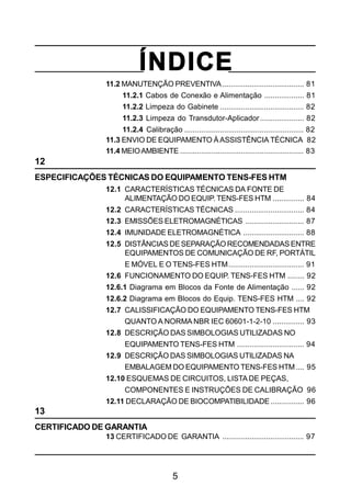 5
ÍNDICE
11.2 MANUTENÇÃO PREVENTIVA....................................... 81
11.2.1 Cabos de Conexão e Alimentação ................... 81
11.2.2 Limpeza do Gabinete ........................................ 82
11.2.3 Limpeza do Transdutor-Aplicador..................... 82
11.2.4 Calibração ......................................................... 82
11.3 ENVIO DE EQUIPAMENTO ÀASSISTÊNCIA TÉCNICA 82
11.4 MEIOAMBIENTE ........................................................... 83
12
ESPECIFICAÇÕES TÉCNICAS DO EQUIPAMENTO TENS-FES HTM
12.1 CARACTERÍSTICAS TÉCNICAS DA FONTE DE
ALIMENTAÇÃO DO EQUIP. TENS-FES HTM ............... 84
12.2 CARACTERÍSTICAS TÉCNICAS ................................. 84
12.3 EMISSÕES ELETROMAGNÉTICAS ............................ 87
12.4 IMUNIDADE ELETROMAGNÉTICA ............................. 88
12.5 DISTÂNCIAS DESEPARAÇÃO RECOMENDADAS ENTRE
EQUIPAMENTOS DE COMUNICAÇÃO DE RF, PORTÁTIL
E MÓVEL E O TENS-FES HTM.................................... 91
12.6 FUNCIONAMENTO DO EQUIP. TENS-FES HTM ........ 92
12.6.1 Diagrama em Blocos da Fonte de Alimentação ...... 92
12.6.2 Diagrama em Blocos do Equip. TENS-FES HTM .... 92
12.7 CALISSIFICAÇÃO DO EQUIPAMENTO TENS-FES HTM
QUANTO A NORMA NBR IEC 60601-1-2-10 ............... 93
12.8 DESCRIÇÃO DAS SIMBOLOGIAS UTILIZADAS NO
EQUIPAMENTO TENS-FES HTM ................................ 94
12.9 DESCRIÇÃO DAS SIMBOLOGIAS UTILIZADAS NA
EMBALAGEM DO EQUIPAMENTO TENS-FES HTM .... 95
12.10 ESQUEMAS DE CIRCUITOS, LISTA DE PEÇAS,
COMPONENTES E INSTRUÇÕES DE CALIBRAÇÃO 96
12.11 DECLARAÇÃO DE BIOCOMPATIBILIDADE ................ 96
13
CERTIFICADO DE GARANTIA
13 CERTIFICADO DE GARANTIA ....................................... 97
 
