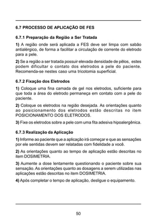 50
6.7 PROCESSO DE APLICAÇÃO DE FES
6.7.1 Preparação da Região a Ser Tratada
1) A região onde será aplicada a FES deve ser limpa com sabão
antialérgico, de forma a facilitar a circulação de corrente do eletrodo
para a pele.
2) Se a região a ser tratada possuir elevada densidade de pêlos, estes
podem dificultar o contato dos eletrodos a pele do paciente.
Recomenda-se nestes caso uma tricotomia superficial.
6.7.2 Fixação dos Eletrodos
1) Coloque uma fina camada de gel nos eletrodos, suficiente para
que toda a área do eletrodo permaneça em contato com a pele do
paciente.
2) Coloque os eletrodos na região desejada. As orientações quanto
ao posicionamento dos eletrodos estão descritas no item
POSICIONAMENTO DOS ELETRODOS.
3) Fixe os eletrodos sobre a pele com uma fita adesiva hipoalergênica.
6.7.3 Realização da Aplicação
1) Informe ao paciente que a aplicação irá começar e que as sensações
por ele sentidas devem ser relatadas com fidelidade a você.
2) As orientações quanto ao tempo de aplicação estão descritas no
item DOSIMETRIA.
3) Aumente a dose lentamente questionando o paciente sobre sua
sensação. As orientações quanto as dosagens a serem utilizadas nas
aplicações estão descritas no item DOSIMETRIA.
4) Após completar o tempo de aplicação, desligue o equipamento.
 