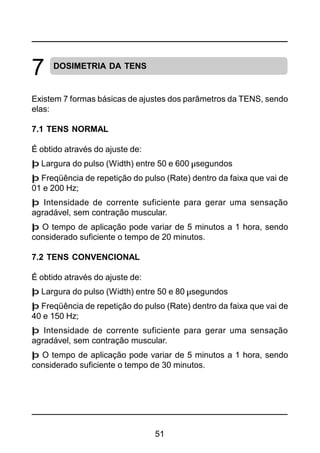 51
DOSIMETRIA DA TENS
Existem 7 formas básicas de ajustes dos parâmetros da TENS, sendo
elas:
7.1 TENS NORMAL
É obtido através do ajuste de:
þ Largura do pulso (Width) entre 50 e 600 µsegundos
þ Freqüência de repetição do pulso (Rate) dentro da faixa que vai de
01 e 200 Hz;
þ Intensidade de corrente suficiente para gerar uma sensação
agradável, sem contração muscular.
þ O tempo de aplicação pode variar de 5 minutos a 1 hora, sendo
considerado suficiente o tempo de 20 minutos.
7.2 TENS CONVENCIONAL
É obtido através do ajuste de:
þ Largura do pulso (Width) entre 50 e 80 µsegundos
þ Freqüência de repetição do pulso (Rate) dentro da faixa que vai de
40 e 150 Hz;
þ Intensidade de corrente suficiente para gerar uma sensação
agradável, sem contração muscular.
þ O tempo de aplicação pode variar de 5 minutos a 1 hora, sendo
considerado suficiente o tempo de 30 minutos.
7
 