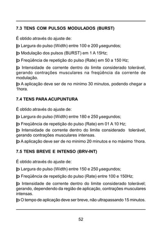 52
7.3 TENS COM PULSOS MODULADOS (BURST)
É obtido através do ajuste de:
þ Largura do pulso (Width) entre 100 e 200 µsegundos;
þ Modulação dos pulsos (BURST) em 1 A 15Hz;
þ Freqüência de repetição do pulso (Rate) em 50 a 150 Hz;
þ Intensidade de corrente dentro do limite considerado tolerável,
gerando contrações musculares na freqüência da corrente de
modulação.
þ A aplicação deve ser de no minimo 30 minutos, podendo chegar a
1hora.
7.4 TENS PARA ACUPUNTURA
É obtido através do ajuste de:
þ Largura do pulso (Width) entre 180 e 250 µsegundos;
þ Freqüência de repetição do pulso (Rate) em 01 A 10 Hz;
þ Intensidade de corrente dentro do limite considerado tolerável,
gerando contrações musculares intensas.
þ A aplicação deve ser de no minimo 20 minutos e no máximo 1hora.
7.5 TENS BREVE E INTENSO (BRV-INT)
É obtido através do ajuste de:
þ Largura do pulso (Width) entre 150 e 250 µsegundos;
þ Freqüência de repetição do pulso (Rate) entre 100 e 150Hz;
þ Intensidade de corrente dentro do limite considerado tolerável;
gerando, dependendo da região de aplicação, contrações musculares
intensas.
þ O tempo de aplicação deve ser breve, não ultrapassando 15 minutos.
 