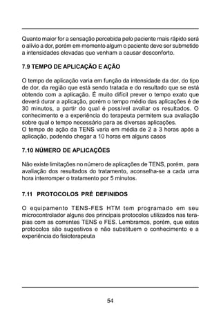 54
Quanto maior for a sensação percebida pelo paciente mais rápido será
o alívio a dor, porém em momento algum o paciente deve ser submetido
a intensidades elevadas que venham a causar desconforto.
7.9 TEMPO DE APLICAÇÃO E AÇÃO
O tempo de aplicação varia em função da intensidade da dor, do tipo
de dor, da região que está sendo tratada e do resultado que se está
obtendo com a aplicação. É muito difícil prever o tempo exato que
deverá durar a aplicação, porém o tempo médio das aplicações é de
30 minutos, a partir do qual é possível avaliar os resultados. O
conhecimento e a experiência do terapeuta permitem sua avaliação
sobre qual o tempo necessário para as diversas aplicações.
O tempo de ação da TENS varia em média de 2 a 3 horas após a
aplicação, podendo chegar a 10 horas em alguns casos
7.10 NÚMERO DE APLICAÇÕES
Não existe limitações no número de aplicações de TENS, porém, para
avaliação dos resultados do tratamento, aconselha-se a cada uma
hora interromper o tratamento por 5 minutos.
7.11 PROTOCOLOS PRÉ DEFINIDOS
O equipamento TENS-FES HTM tem programado em seu
microcontrolador alguns dos principais protocolos utilizados nas tera-
pias com as correntes TENS e FES. Lembramos, porém, que estes
protocolos são sugestivos e não substituem o conhecimento e a
experiência do fisioterapeuta
 