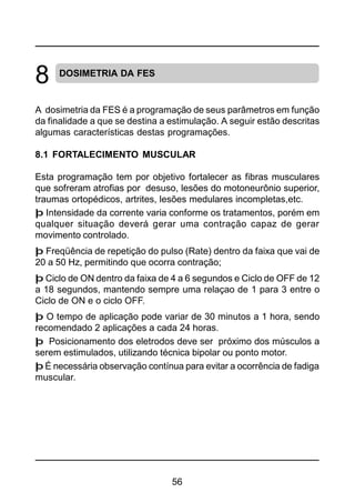 56
DOSIMETRIA DA FES
A dosimetria da FES é a programação de seus parâmetros em função
da finalidade a que se destina a estimulação. A seguir estão descritas
algumas características destas programações.
8.1 FORTALECIMENTO MUSCULAR
Esta programação tem por objetivo fortalecer as fibras musculares
que sofreram atrofias por desuso, lesões do motoneurônio superior,
traumas ortopédicos, artrites, lesões medulares incompletas,etc.
þ Intensidade da corrente varia conforme os tratamentos, porém em
qualquer situação deverá gerar uma contração capaz de gerar
movimento controlado.
þ Freqüência de repetição do pulso (Rate) dentro da faixa que vai de
20 a 50 Hz, permitindo que ocorra contração;
þ Ciclo de ON dentro da faixa de 4 a 6 segundos e Ciclo de OFF de 12
a 18 segundos, mantendo sempre uma relaçao de 1 para 3 entre o
Ciclo de ON e o ciclo OFF.
þ O tempo de aplicação pode variar de 30 minutos a 1 hora, sendo
recomendado 2 aplicações a cada 24 horas.
þ Posicionamento dos eletrodos deve ser próximo dos músculos a
serem estimulados, utilizando técnica bipolar ou ponto motor.
þ É necessária observação contínua para evitar a ocorrência de fadiga
muscular.
8
 
