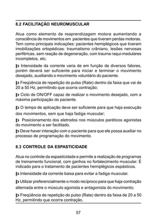 57
8.2 FACILITAÇÃO NEUROMUSCULAR
Atua como elemento de reaprendizagem motora aumentando a
consciência de movimentos em pacientes que tiveram perdas motoras.
Tem como principais indicações: pacientes hemiplégicos que tiveram
imobilizações ortopédicas: traumatismo crâniano, lesões nervosas
periféricas, sem reação de degeneração, com trauma raqui-medulares
incompletos, etc.
þ Intensidade da corrente varia de em função de diversos fatores,
porém deverá ser suficiente para iniciar e terminar o movimento
desejado, auxiliando o movimento voluntário do paciente.
þ Freqüência de repetição do pulso (Rate) dentro da faixa que vai de
20 a 50 Hz, permitindo que ocorra contração;
þ Ciclo de ON/OFF capaz de realizar o movimento desejado, com a
máxima participação do paciente.
þ O tempo de aplicação deve ser suficiente para que haja execução
dos movimentos, sem que haja fadiga muscular;
þ Posicionamento dos eletrodos nos músculos paréticos agonistas
do movimento a ser facilitado.
þ Deve haver interação com o paciente para que ele possa auxiliar no
processo de programação do movimento.
8.3 CONTROLE DA ESPASTICIDADE
Atua no controle da espasticidade e permite a realização de programas
de treinamento funcional, com ganhos no fortalecimento muscular. É
indicado para o tratamento de pacientes hemiplégicos espásticos.
þ Intensidade da corrente baixa para evitar a fadiga muscular.
þ Utilizar preferencialmente o modo recíproco para que haja contração
alternada entre o músculo agonista e antagonista do movimento;
þ Freqüência de repetição do pulso (Rate) dentro da faixa de 20 a 50
Hz, permitindo que ocorra contração.
 