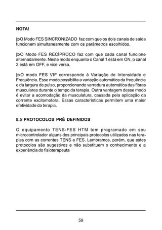59
NOTA!
þO Modo FES SINCRONIZADO faz com que os dois canais de saída
funcionem simultaneamente com os parâmetros escolhidos.
þO Modo FES RECÍPROCO faz com que cada canal funcione
alternadamente. Neste modo enquanto o Canal 1 está em ON, o canal
2 está em OFF, e vice versa.
þO modo FES VIF corresponde à Variação de Intensidade e
Frequência. Esse modo possibilita a variação automática da frequência
e da largura de pulso, proporcionando varredura automática das fibras
musculares durante o tempo da terapia. Outra vantagem desse modo
é evitar a acomodação da musculatura, causada pela aplicação da
corrente excitomotora. Essas características permitem uma maior
efetividade da terapia.
8.5 PROTOCOLOS PRÉ DEFINIDOS
O equipamento TENS-FES HTM tem programado em seu
microcontrolador alguns dos principais protocolos utilizados nas tera-
pias com as correntes TENS e FES. Lembramos, porém, que estes
protocolos são sugestivos e não substituem o conhecimento e a
experiência do fisioterapeuta
 