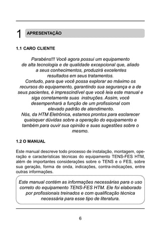 6
1 APRESENTAÇÃO
1.1 CARO CLIENTE
Parabéns!!! Você agora possui um equipamento
de alta tecnologia e de qualidade excepcional que, aliado
a seus conhecimentos, produzirá excelentes
resultados em seus tratamentos.
Contudo, para que você possa explorar ao máximo os
recursos do equipamento, garantindo sua segurança e a de
seus pacientes, é imprescindível que você leia este manual e
siga corretamente suas instruções. Assim, você
desempenhará a função de um profissional com
elevado padrão de atendimento.
Nós, da HTM Eletrônica, estamos prontos para esclarecer
quaisquer dúvidas sobre a operação do equipamento e
também para ouvir sua opinião e suas sugestões sobre o
mesmo.
1.2 O MANUAL
Este manual descreve todo processo de instalação, montagem, ope-
ração e características técnicas do equipamento TENS-FES HTM,
além de importantes considerações sobre o TENS e o FES, sobre
sua geração, forma de onda, indicações, contra-indicações, entre
outras informações.
Este manual contém as informações necessárias para o uso
correto do equipamento TENS-FES HTM. Ele foi elaborado
por profissionais treinados e com qualificação técnica
necessária para esse tipo de literatura.
 