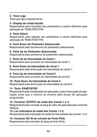 62
2 - Tecla Liga
Tecla que liga o equipamento;
3 - Display de cristal líquido
Responsável pela indicação dos parâmetros a serem definidos para
aplicação do TENS-FES HTM;
4- Tecla Select
Responsável pela seleção dos parâmetros a serem definidos para
aplicação do TENS-FES HTM;
5- Tecla Down do Parâmetro Selecionado
Responsável pelo decréscimo do parâmetro selecionado;
6- Tecla Up do Parâmetro Selecionado
Responsável pela acréscimo do parâmetro selecionado;
7- Tecla Up da Intensidade do Canal 1
Responsável pelo aumento da intensidade do canal 1;
8- Tecla Down da Intensidade do Canal 1
Responsável pela diminuição da intensidade do canal 1;
9- Tecla Up da Intensidade do Canal 2
Responsável pelo aumento da intensidade do canal 2;
10- Tecla Down da Intensidade do Canal 2
Responsável pela diminuição da intensidade do canal 2;
11- Tecla START/STOP
Responsável pela inicialização da aplicação e pela interrupção da apli-
cação antes que a mesma se encerre pelo tempo de aplicação
programado;
12- Conector OUTPUT de saída dos Canais 1 e 2.
Responsável pela conexão do plug do cabo de aplicação para corrente
bifásica;
13- Luz indicadora de saída dos Canais 1 e 2.
Responsável pela indicação de saida de intensidade dos canais 1 e 2;
14- Conector DC IN de entrada da Fonte 9Vdc
Responsável pela conexão do plug da fonte 9Vdc.
 