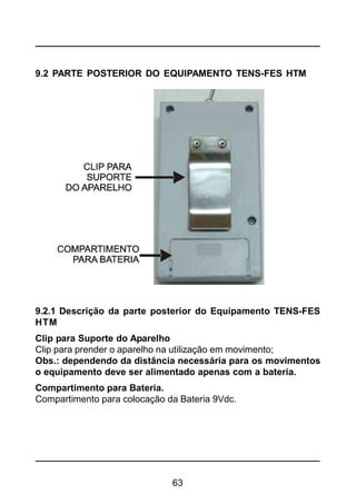 63
9.2 PARTE POSTERIOR DO EQUIPAMENTO TENS-FES HTM
9.2.1 Descrição da parte posterior do Equipamento TENS-FES
HTM
Clip para Suporte do Aparelho
Clip para prender o aparelho na utilização em movimento;
Obs.: dependendo da distância necessária para os movimentos
o equipamento deve ser alimentado apenas com a bateria.
Compartimento para Bateria.
Compartimento para colocação da Bateria 9Vdc.
 