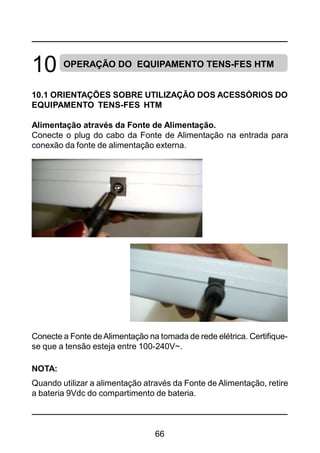 66
10 OPERAÇÃO DO EQUIPAMENTO TENS-FES HTM
10.1 ORIENTAÇÕES SOBRE UTILIZAÇÃO DOS ACESSÓRIOS DO
EQUIPAMENTO TENS-FES HTM
Alimentação através da Fonte de Alimentação.
Conecte o plug do cabo da Fonte de Alimentação na entrada para
conexão da fonte de alimentação externa.
Conecte a Fonte deAlimentação na tomada de rede elétrica. Certifique-
se que a tensão esteja entre 100-240V~.
NOTA:
Quando utilizar a alimentação através da Fonte de Alimentação, retire
a bateria 9Vdc do compartimento de bateria.
 