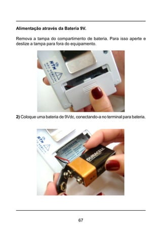 67
Alimentação através da Bateria 9V.
Remova a tampa do compartimento de bateria. Para isso aperte e
deslize a tampa para fora do equipamento.
2) Coloque uma bateria de 9Vdc, conectando-a no terminal para bateria.
 