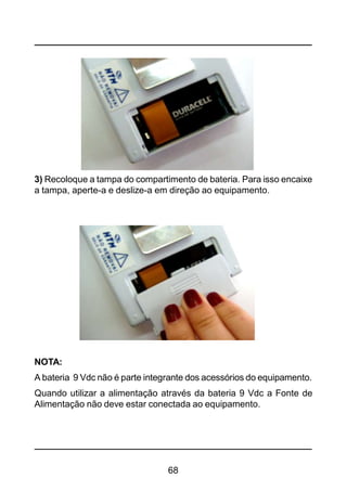 68
3) Recoloque a tampa do compartimento de bateria. Para isso encaixe
a tampa, aperte-a e deslize-a em direção ao equipamento.
NOTA:
A bateria 9 Vdc não é parte integrante dos acessórios do equipamento.
Quando utilizar a alimentação através da bateria 9 Vdc a Fonte de
Alimentação não deve estar conectada ao equipamento.
 