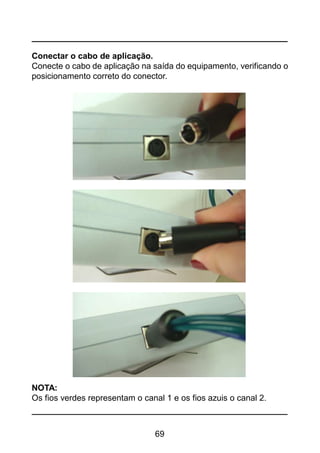 69
Conectar o cabo de aplicação.
Conecte o cabo de aplicação na saída do equipamento, verificando o
posicionamento correto do conector.
NOTA:
Os fios verdes representam o canal 1 e os fios azuis o canal 2.
 
