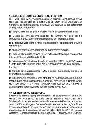 7
1.3 SOBRE O EQUIPAMENTO TENS-FES HTM
O TENS-FES HTM é um equipamento que permite Estimulação Elétrica
Nervosa Transcutânea e Estimulação Elétrica Neuromuscular
Funcional de maneira prática e objetiva. Caracteriza-se por apresentar
as seguintes vantagens:
þ Portátil, com clip de aço inox para fixar o equipamento na cinta;
þ Capaz de fornecer intensidades de 100mA nos dois canais
simultaneamente, permitindo estimulação em grandes áreas;
þ É desenvolvido com a mais alta tecnologia, obtendo um elevado
rendimento;
þ Microcontrolado com controles de parâmetros digitais;
þPode ser alimentado através da fonte de alimentação que acompanha
o equipamento ou bateria de 9Vdc;
þ Não necessita selecionar tensão de trabalho (110V~ ou 220V~) para
a fonte, pois esta trabalha em qualquer tensão dentro da faixa de 100V~
a 240V~;
þ Permite estimulação como TENS e como FES com 28 protocolos
diferentes de aplicação;
þ Equipamento projetado para atender as necessidades referente a
terapia para estimulação neuromuscular, atendendo a Norma Geral
NBR IEC 60601-1 e Norma Particular NBR IEC 60601-2-10 ambas
exigidas para certificação de conformidade INMETRO.
1.4 DESEMPENHO ESSENCIAL
Entende-se como desempenho essencial do equipamento TENS-FES
HTM o fornecimento das correntes TENS e FES para fins
fisioterapêuticos dentro das características e exatidões declaradas no
item 12 - “Especificações Técnicas” deste manual de instruções. Ainda
todas as funções do equipamento foram ensaiadas de acordo com as
prescrições de imunidade da norma NBR IEC 60601-1-2: Norma
Colateral: Compatibilidade Eletromagnética - Prescrições e Ensaios.
 