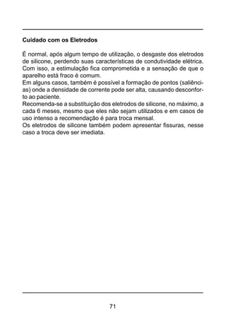 71
Cuidado com os Eletrodos
É normal, após algum tempo de utilização, o desgaste dos eletrodos
de silicone, perdendo suas características de condutividade elétrica.
Com isso, a estimulação fica comprometida e a sensação de que o
aparelho está fraco é comum.
Em alguns casos, também é possível a formação de pontos (saliênci-
as) onde a densidade de corrente pode ser alta, causando desconfor-
to ao paciente.
Recomenda-se a substituição dos eletrodos de silicone, no máximo, a
cada 6 meses, mesmo que eles não sejam utilizados e em casos de
uso intenso a recomendação é para troca mensal.
Os eletrodos de silicone também podem apresentar fissuras, nesse
caso a troca deve ser imediata.
 