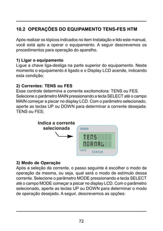 72
10.2 OPERAÇÕES DO EQUIPAMENTO TENS-FES HTM
Após realizar os tópicos indicados no item Instalação e lido este manual,
você está apto a operar o equipamento. A seguir descrevemos os
procedimentos para operação do aparelho.
1) Ligar o equipamento
Ligue a chave liga-desliga na parte superior do equipamento. Neste
momento o equipamento é ligado e o Display LCD acende, indicando
esta condição;
2) Correntes: TENS ou FES
Esse controle determina a corrente excitomotora: TENS ou FES.
Selecione o parâmetro MAIN pressionando a tecla SELECT até o campo
MAIN começar a piscar no display LCD. Com o parâmetro selecionado,
aperte as teclas UP ou DOWN para determinar a corrente desejada:
TENS ou FES;
3) Modo de Operação
Após a seleção da corrente, o passo seguinte é escolher o modo de
operação da mesma, ou seja, qual será o modo de estímulo dessa
corrente. Selecione o parâmetro MODE pressionando a tecla SELECT
até o campo MODE começar a piscar no display LCD. Com o parâmetro
selecionado, aperte as teclas UP ou DOWN para determinar o modo
de operação desejado. A seguir, descrevemos as opções:
Indica a corrente
selecionada
STATUS
MAIN
MODE
 