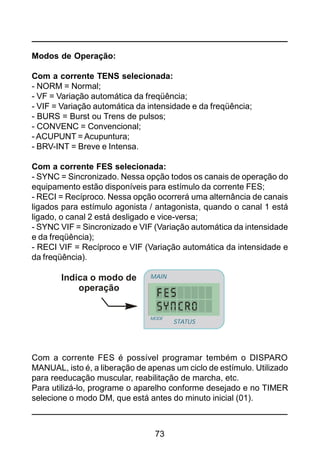 73
Modos de Operação:
Com a corrente TENS selecionada:
- NORM = Normal;
- VF = Variação automática da freqüência;
- VIF = Variação automática da intensidade e da freqüência;
- BURS = Burst ou Trens de pulsos;
- CONVENC = Convencional;
- ACUPUNT = Acupuntura;
- BRV-INT = Breve e Intensa.
Com a corrente FES selecionada:
- SYNC = Sincronizado. Nessa opção todos os canais de operação do
equipamento estão disponíveis para estímulo da corrente FES;
- RECI = Recíproco. Nessa opção ocorrerá uma alternância de canais
ligados para estímulo agonista / antagonista, quando o canal 1 está
ligado, o canal 2 está desligado e vice-versa;
- SYNC VIF = Sincronizado e VIF (Variação automática da intensidade
e da freqüência);
- RECI VIF = Recíproco e VIF (Variação automática da intensidade e
da freqüência).
Com a corrente FES é possível programar tembém o DISPARO
MANUAL, isto é, a liberação de apenas um ciclo de estímulo. Utilizado
para reeducação muscular, reabilitação de marcha, etc.
Para utilizá-lo, programe o aparelho conforme desejado e no TIMER
selecione o modo DM, que está antes do minuto inicial (01).
Indica o modo de
operação
STATUS
MAIN
MODE
 
