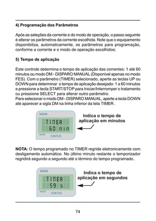 74
4) Programação dos Parâmetros
Após as seleções da corrente e do modo de operação, o passo seguinte
é alterar os parâmetros da corrente escolhida. Note que o equipamento
disponibiliza, automaticamente, os parâmetros para programação,
conforme a corrente e o modo de operação escolhidos;
5) Tempo de aplicação
Este controle determina o tempo de aplicação das correntes: 1 até 60
minutos ou modo DM - DISPARO MANUAL(Disponível apenas no modo
FES). Com o parâmetro (TIMER) selecionado, aperte as teclas UP ou
DOWN para determinar o tempo de aplicação desejado: 1 a 60 minutos
e pressione a tecla START/STOP para Iniciar/Interromper o tratamento
ou pressione SELECT para alterar outro parâmetro.
Para selecionar o modo DM - DISPARO MANUAL, aperte a tecla DOWN
até aparecer a sigla DM na linha inferior da tela TIMER .
Indica o tempo de
aplicação em minutos
STATUS
MAIN
MODE
STATUS
MAIN
MODE
Indica o tempo de
aplicação em segundos
STATUS
MAIN
MODE
STATUS
MAIN
MODE
NOTA: O tempo programado no TIMER regride eletronicamente com
desligamento automático. No último minuto restante o temporizador
regridirá segundo a segundo até o término do tempo programado.
 