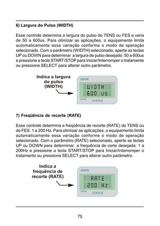 75
6) Largura do Pulso (WIDTH)
Esse controle determina a largura do pulso do TENS ou FES e varia
de 50 a 600us. Para otimizar as aplicações, o equipamento limita
automaticamente essa variação conforme o modo de operação
selecionado. Com o parâmetro (WIDTH) selecionado, aperte as teclas
UP ou DOWN para determinar a largura de pulso desejado: 50 a 600us
e pressione a tecla START/STOP para Iniciar/Interromper o tratamento
ou pressione SELECT para alterar outro parâmetro.
Indica a largura
do pulso
(WIDTH)
STATUS
MAIN
MODE
7) Freqüência de recorte (RATE)
Esse controle determina a freqüência de recorte (RATE) do TENS ou
do FES: 1 a 200 Hz. Para otimizar as aplicações, o equipamento limita
automaticamente essa variação conforme o modo de operação
selecionado. Com o parâmetro (RATE) selecionado, aperte as teclas
UP ou DOWN para determinar a frequência de corte desejada: 1 a
200Hz e pressione a tecla START/STOP para Iniciar/Interromper o
tratamento ou pressione SELECT para alterar outro parâmetro.
Indica a
frequência de
recorte (RATE)
STATUS
MAIN
MODE
 