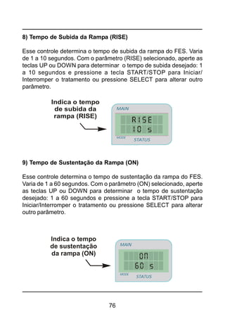 76
8) Tempo de Subida da Rampa (RISE)
Esse controle determina o tempo de subida da rampa do FES. Varia
de 1 a 10 segundos. Com o parâmetro (RISE) selecionado, aperte as
teclas UP ou DOWN para determinar o tempo de subida desejado: 1
a 10 segundos e pressione a tecla START/STOP para Iniciar/
Interromper o tratamento ou pressione SELECT para alterar outro
parâmetro.
Indica o tempo
de subida da
rampa (RISE)
STATUS
MAIN
MODE
STATUS
MAIN
MODE
9) Tempo de Sustentação da Rampa (ON)
Esse controle determina o tempo de sustentação da rampa do FES.
Varia de 1 a 60 segundos. Com o parâmetro (ON) selecionado, aperte
as teclas UP ou DOWN para determinar o tempo de sustentação
desejado: 1 a 60 segundos e pressione a tecla START/STOP para
Iniciar/Interromper o tratamento ou pressione SELECT para alterar
outro parâmetro.
Indica o tempo
de sustentação
da rampa (ON)
STATUS
MAIN
MODE
STATUS
MAIN
MODE
 
