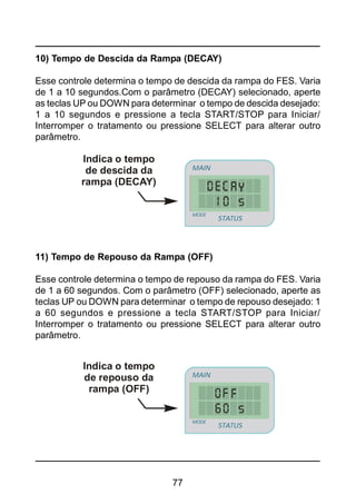 77
10) Tempo de Descida da Rampa (DECAY)
Esse controle determina o tempo de descida da rampa do FES. Varia
de 1 a 10 segundos.Com o parâmetro (DECAY) selecionado, aperte
as teclas UP ou DOWN para determinar o tempo de descida desejado:
1 a 10 segundos e pressione a tecla START/STOP para Iniciar/
Interromper o tratamento ou pressione SELECT para alterar outro
parâmetro.
Indica o tempo
de descida da
rampa (DECAY)
STATUS
MAIN
MODE
STATUS
MAIN
MODE
11) Tempo de Repouso da Rampa (OFF)
Esse controle determina o tempo de repouso da rampa do FES. Varia
de 1 a 60 segundos. Com o parâmetro (OFF) selecionado, aperte as
teclas UP ou DOWN para determinar o tempo de repouso desejado: 1
a 60 segundos e pressione a tecla START/STOP para Iniciar/
Interromper o tratamento ou pressione SELECT para alterar outro
parâmetro.
Indica o tempo
de repouso da
rampa (OFF)
STATUS
MAIN
MODE
STATUS
MAIN
MODE
 
