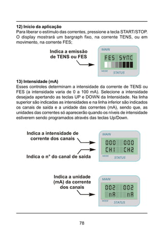 78
12) Início da aplicação
Para liberar o estímulo das correntes, pressione a tecla START/STOP.
O display mostrará um bargraph fixo, na corrente TENS, ou em
movimento, na corrente FES;
13) Intensidade (mA)
Esses controles determinam a intensidade da corrente de TENS ou
FES (a intensidade varia de 0 a 100 mA). Selecione a intensidade
desejada apertando as teclas UP e DOWN da Intensidade. Na linha
superior são indicadas as intensidades e na linha inferior são indicados
os canais de saída e a unidade das correntes (mA), sendo que, as
unidades das correntes só aparecerão quando os níveis de intensidade
estiverem sendo programados através das teclas Up/Down.
Indica a emissão
de TENS ou FES
STATUS
MAIN
MODE
STATUS
MAIN
MODE
STATUS
MAIN
MODE
Indica a unidade
(mA) da corrente
dos canais
Indica a intensidade de
corrente dos canais
Indica o n° do canal de saída STATUS
MAIN
MODE
STATUS
MAIN
MODE
 