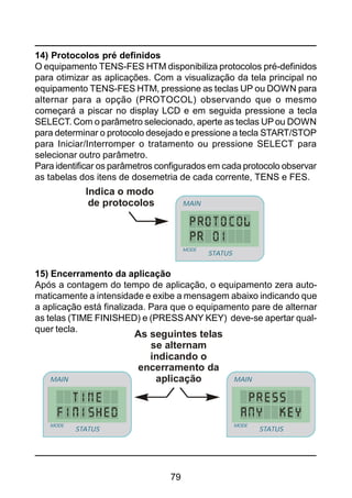 79
14) Protocolos pré definidos
O equipamento TENS-FES HTM disponibiliza protocolos pré-definidos
para otimizar as aplicações. Com a visualização da tela principal no
equipamento TENS-FES HTM, pressione as teclas UP ou DOWN para
alternar para a opção (PROTOCOL) observando que o mesmo
começará a piscar no display LCD e em seguida pressione a tecla
SELECT. Com o parâmetro selecionado, aperte as teclas UPou DOWN
para determinar o protocolo desejado e pressione a tecla START/STOP
para Iniciar/Interromper o tratamento ou pressione SELECT para
selecionar outro parâmetro.
Para identificar os parâmetros configurados em cada protocolo observar
as tabelas dos itens de dosemetria de cada corrente, TENS e FES.
Indica o modo
de protocolos
STATUS
MAIN
MODE
STATUS
MAIN
MODE
15) Encerramento da aplicação
Após a contagem do tempo de aplicação, o equipamento zera auto-
maticamente a intensidade e exibe a mensagem abaixo indicando que
a aplicação está finalizada. Para que o equipamento pare de alternar
as telas (TIME FINISHED) e (PRESSANY KEY) deve-se apertar qual-
quer tecla.
As seguintes telas
se alternam
indicando o
encerramento da
aplicação
STATUS
MAIN
MODE
STATUS
MAIN
MODE
STATUS
MAIN
MODE
STATUS
MAIN
MODE
 