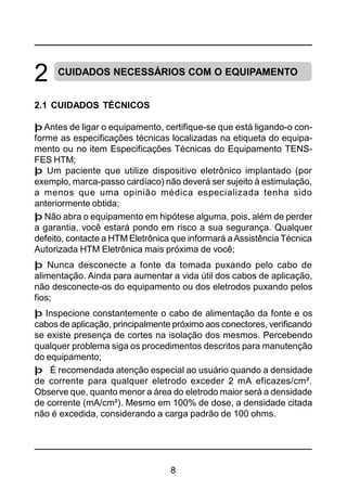 8
2 CUIDADOS NECESSÁRIOS COM O EQUIPAMENTO
2.1 CUIDADOS TÉCNICOS
þ Antes de ligar o equipamento, certifique-se que está ligando-o con-
forme as especificações técnicas localizadas na etiqueta do equipa-
mento ou no item Especificações Técnicas do Equipamento TENS-
FES HTM;
þ Um paciente que utilize dispositivo eletrônico implantado (por
exemplo, marca-passo cardíaco) não deverá ser sujeito à estimulação,
a menos que uma opinião médica especializada tenha sido
anteriormente obtida;
þ Não abra o equipamento em hipótese alguma, pois, além de perder
a garantia, você estará pondo em risco a sua segurança. Qualquer
defeito, contacte a HTM Eletrônica que informará aAssistência Técnica
Autorizada HTM Eletrônica mais próxima de você;
þ Nunca desconecte a fonte da tomada puxando pelo cabo de
alimentação. Ainda para aumentar a vida útil dos cabos de aplicação,
não desconecte-os do equipamento ou dos eletrodos puxando pelos
fios;
þ Inspecione constantemente o cabo de alimentação da fonte e os
cabos de aplicação, principalmente próximo aos conectores, verificando
se existe presença de cortes na isolação dos mesmos. Percebendo
qualquer problema siga os procedimentos descritos para manutenção
do equipamento;
þ É recomendada atenção especial ao usuário quando a densidade
de corrente para qualquer eletrodo exceder 2 mA eficazes/cm².
Observe que, quanto menor a área do eletrodo maior será a densidade
de corrente (mA/cm²). Mesmo em 100% de dose, a densidade citada
não é excedida, considerando a carga padrão de 100 ohms.
 
