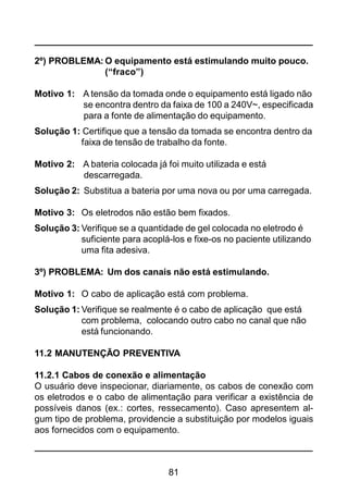 81
2º) PROBLEMA: O equipamento está estimulando muito pouco.
(“fraco”)
Motivo 1: A tensão da tomada onde o equipamento está ligado não
se encontra dentro da faixa de 100 a 240V~, especificada
para a fonte de alimentação do equipamento.
Solução 1: Certifique que a tensão da tomada se encontra dentro da
faixa de tensão de trabalho da fonte.
Motivo 2: A bateria colocada já foi muito utilizada e está
descarregada.
Solução 2: Substitua a bateria por uma nova ou por uma carregada.
Motivo 3: Os eletrodos não estão bem fixados.
Solução 3: Verifique se a quantidade de gel colocada no eletrodo é
suficiente para acoplá-los e fixe-os no paciente utilizando
uma fita adesiva.
3º) PROBLEMA: Um dos canais não está estimulando.
Motivo 1: O cabo de aplicação está com problema.
Solução 1: Verifique se realmente é o cabo de aplicação que está
com problema, colocando outro cabo no canal que não
está funcionando.
11.2 MANUTENÇÃO PREVENTIVA
11.2.1 Cabos de conexão e alimentação
O usuário deve inspecionar, diariamente, os cabos de conexão com
os eletrodos e o cabo de alimentação para verificar a existência de
possíveis danos (ex.: cortes, ressecamento). Caso apresentem al-
gum tipo de problema, providencie a substituição por modelos iguais
aos fornecidos com o equipamento.
 