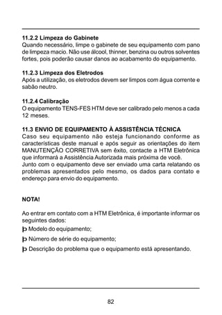 82
11.2.2 Limpeza do Gabinete
Quando necessário, limpe o gabinete de seu equipamento com pano
de limpeza macio. Não use álcool, thinner, benzina ou outros solventes
fortes, pois poderão causar danos ao acabamento do equipamento.
11.2.3 Limpeza dos Eletrodos
Após a utilização, os eletrodos devem ser limpos com água corrente e
sabão neutro.
11.2.4 Calibração
O equipamento TENS-FES HTM deve ser calibrado pelo menos a cada
12 meses.
11.3 ENVIO DE EQUIPAMENTO À ASSISTÊNCIA TÉCNICA
Caso seu equipamento não esteja funcionando conforme as
características deste manual e após seguir as orientações do item
MANUTENÇÃO CORRETIVA sem êxito, contacte a HTM Eletrônica
que informará a Assistência Autorizada mais próxima de você.
Junto com o equipamento deve ser enviado uma carta relatando os
problemas apresentados pelo mesmo, os dados para contato e
endereço para envio do equipamento.
NOTA!
Ao entrar em contato com a HTM Eletrônica, é importante informar os
seguintes dados:
þ Modelo do equipamento;
þ Número de série do equipamento;
þ Descrição do problema que o equipamento está apresentando.
 