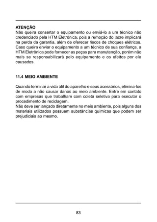 83
ATENÇÃO
Não queira consertar o equipamento ou enviá-lo a um técnico não
credenciado pela HTM Eletrônica, pois a remoção do lacre implicará
na perda da garantia, além de oferecer riscos de choques elétricos.
Caso queira enviar o equipamento a um técnico de sua confiança, a
HTM Eletrônica pode fornecer as peças para manutenção, porém não
mais se responsabilizará pelo equipamento e os efeitos por ele
causados.
11.4 MEIO AMBIENTE
Quando terminar a vida útil do aparelho e seus acessórios, elimina-los
de modo a não causar danos ao meio ambiente. Entre em contato
com empresas que trabalham com coleta seletiva para executar o
procedimento de reciclagem.
Não deve ser lançado diretamente no meio ambiente, pois alguns dos
materiais utilizados possuem substâncias químicas que podem ser
prejudiciais ao mesmo.
 