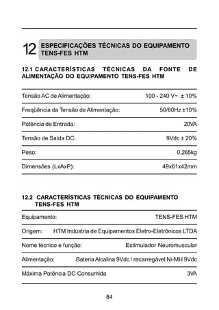 84
12
12.1 CARACTERÍSTICAS TÉCNICAS DA FONTE DE
ALIMENTAÇÃO DO EQUIPAMENTO TENS-FES HTM
Tensão AC de Alimentação: 100 - 240 V~ ± 10%
Freqüência da Tensão de Alimentação: 50/60Hz ±10%
Potência de Entrada: 20VA
Tensão de Saída DC: 9Vdc ± 20%
Peso: 0,265kg
Dimensões (LxAxP): 49x61x42mm
12.2 CARACTERÍSTICAS TÉCNICAS DO EQUIPAMENTO
TENS-FES HTM
Equipamento: TENS-FES HTM
Origem: HTM Indústria de Equipamentos Eletro-Eletrônicos LTDA
Nome técnico e função: Estimulador Neuromuscular
Alimentação: Bateria Alcalina 9Vdc / recarregável Ni-MH 9Vdc
Máxima Potência DC Consumida 3VA
ESPECIFICAÇÕES TÉCNICAS DO EQUIPAMENTO
TENS-FES HTM
 