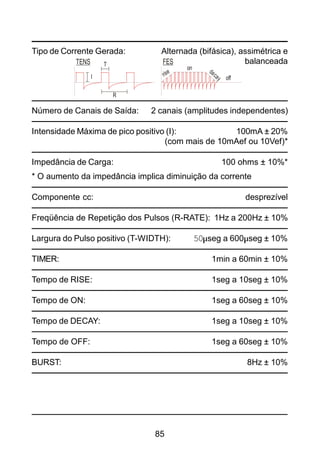 85
Tipo de Corrente Gerada: Alternada (bifásica), assimétrica e
balanceada
Número de Canais de Saída: 2 canais (amplitudes independentes)
Intensidade Máxima de pico positivo (I): 100mA ± 20%
(com mais de 10mAef ou 10Vef)*
Impedância de Carga: 100 ohms ± 10%*
* O aumento da impedância implica diminuição da corrente
Componente cc: desprezível
Freqüência de Repetição dos Pulsos (R-RATE): 1Hz a 200Hz ± 10%
Largura do Pulso positivo (T-WIDTH): 50µseg a 600µseg ± 10%
TIMER: 1min a 60min ± 10%
Tempo de RISE: 1seg a 10seg ± 10%
Tempo de ON: 1seg a 60seg ± 10%
Tempo de DECAY: 1seg a 10seg ± 10%
Tempo de OFF: 1seg a 60seg ± 10%
BURST: 8Hz ± 10%
TENS FEST
on
off
rise decayI
R
 