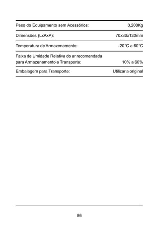 86
Peso do Equipamento sem Acessórios: 0,200Kg
Dimensões (LxAxP): 70x30x130mm
Temperatura de Armazenamento: -20°C a 60°C
Faixa de Umidade Relativa do ar recomendada
para Armazenamento e Transporte: 10% a 60%
Embalagem para Transporte: Utilizar a original
 