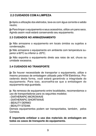 9
2.3 CUIDADOS NO ARMAZENAMENTO
þ Não armazene o equipamento em locais úmidos ou sujeitos a
condensação;
þ Não armazene o equipamento em ambiente com temperatura su-
perior a 60ºC ou inferior a -20ºC;
þ Não exponha o equipamento direto aos raios de sol, chuva ou
umidade excessiva.
2.4 CUIDADOS NO TRANSPORTE
þ Se houver necessidade de transportar o equipamento, utilize o
mesmo processo de embalagem utilizado pela HTM Eletrônica. Pro-
cedendo desta forma, você estará garantindo a integridade do
equipamento. Para isso, aconselha-se que a embalagem do
equipamento seja guardada.
þ Na remessa de equipamento entre localidades, recomendamos o
uso de transportadoras para os seguintes modelos:
- DIATHERAPIC MICROWAVE
- DIATHERAPIC SHORTWAVE
- BEAUTY DERMO
- BEAUTY STEAM.
Demais equipamentos podem ser transportados, também, pelos
Correios.
É importante enfatizar o uso dos materiais de embalagem em
todos os casos de transporte do equipamento.
2.2 CUIDADOS COM A LIMPEZA
þ Após a utilização dos eletrodos, lave-os com água corrente e sabão
neutro;
þ Para limpar o equipamento e seus acessórios, utilize um pano seco.
Agindo assim você estará conservando seu equipamento.
 